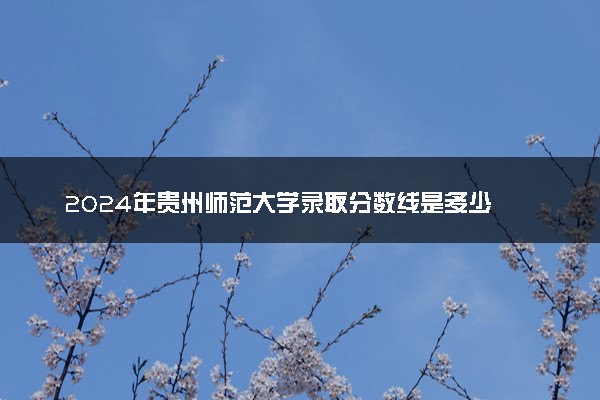 2024年贵州师范大学录取分数线是多少 各省最低分数线及位次