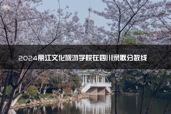 2024丽江文化旅游学院在四川录取分数线 各专业分数及位次