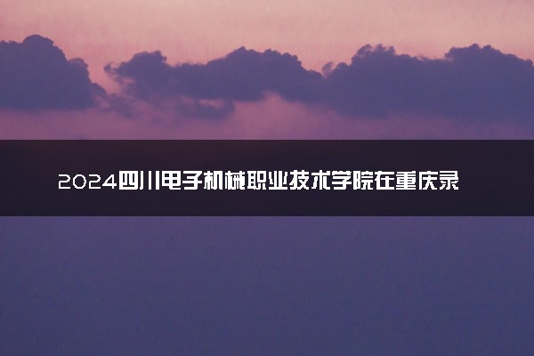 2024四川电子机械职业技术学院在重庆录取分数线 各专业分数及位次