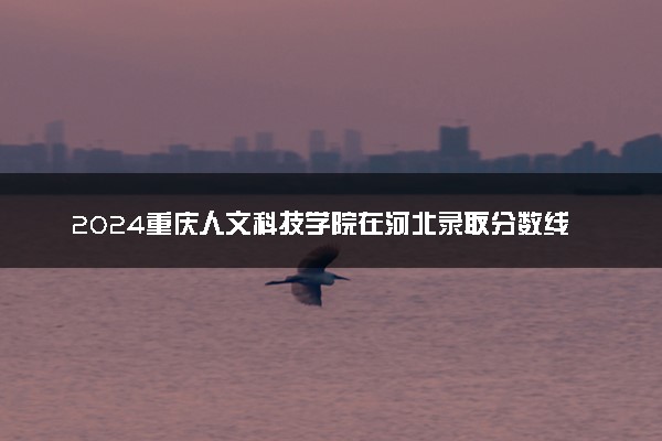 2024重庆人文科技学院在河北录取分数线 各专业分数及位次