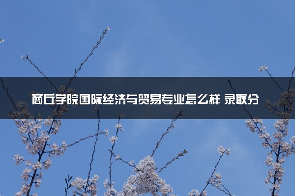 商丘学院国际经济与贸易专业怎么样 录取分数线多少