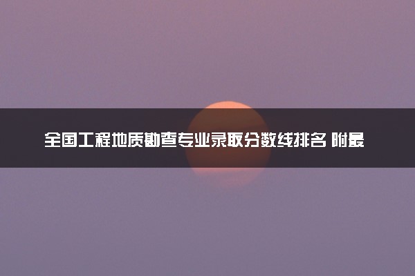 全国工程地质勘查专业录取分数线排名 附最低分的大学(2025年参考)