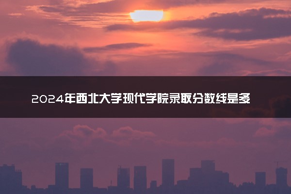 2024年西北大学现代学院录取分数线是多少 各省最低分数线及位次