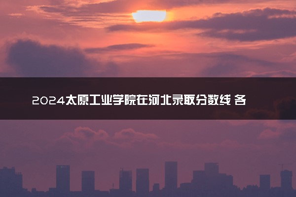 2024太原工业学院在河北录取分数线 各专业分数及位次
