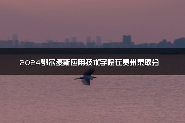2024鄂尔多斯应用技术学院在贵州录取分数线 各专业分数及位次