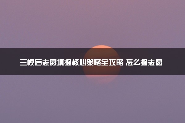 三模后志愿填报核心策略全攻略 怎么报志愿