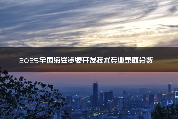 2025全国海洋资源开发技术专业录取分数线 附最好的大学排名