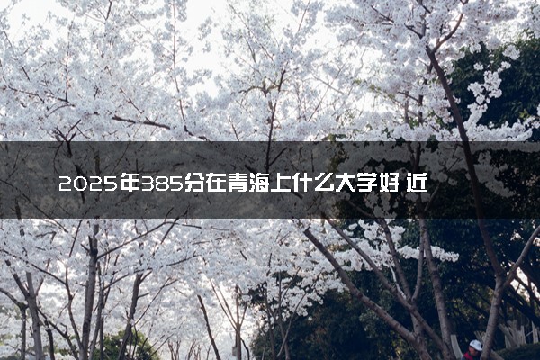 2025年385分在青海上什么大学好 近三年录取分数线是多少