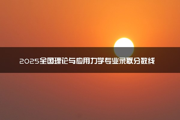 2025全国理论与应用力学专业录取分数线 附最好的大学排名