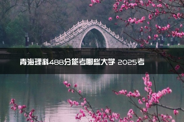 青海理科488分能考哪些大学 2025考生稳上的大学名单