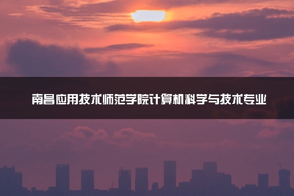 南昌应用技术师范学院计算机科学与技术专业怎么样 录取分数线多少