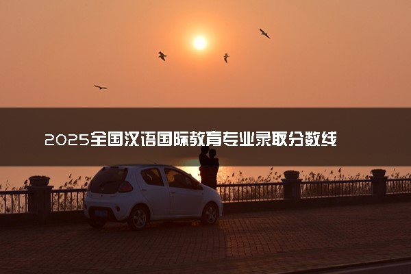 2025全国汉语国际教育专业录取分数线 附最好的大学排名