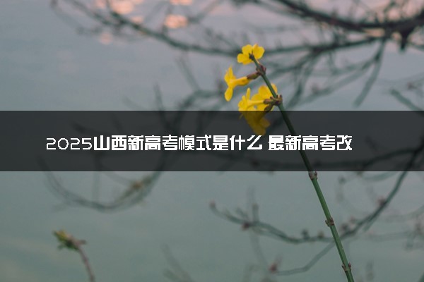 2025山西新高考模式是什么 最新高考改革方案