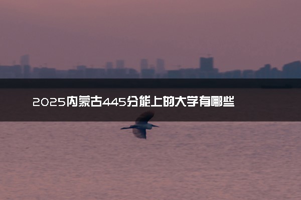 2025内蒙古445分能上的大学有哪些 可以报考院校名单