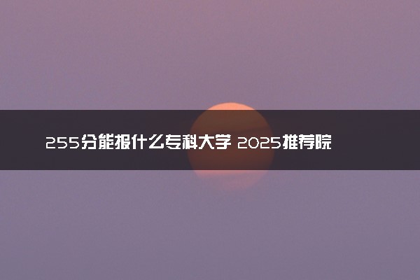 255分能报什么专科大学 2025推荐院校