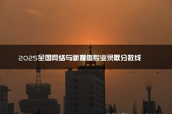 2025全国网络与新媒体专业录取分数线 附最好的大学排名