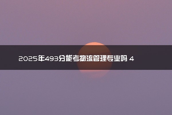 2025年493分能考物流管理专业吗 493分物流管理专业大学推荐