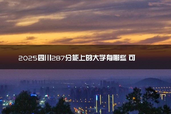 2025四川287分能上的大学有哪些 可以报考院校名单
