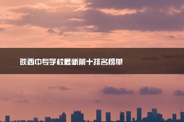陕西中专学校最新前十排名榜单