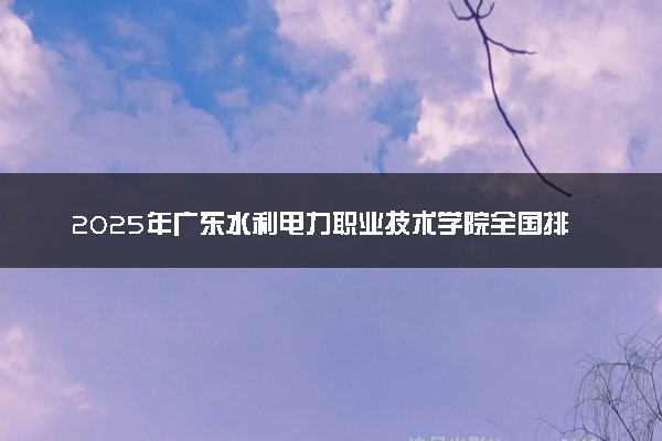 2025年广东水利电力职业技术学院全国排名及录取分数线