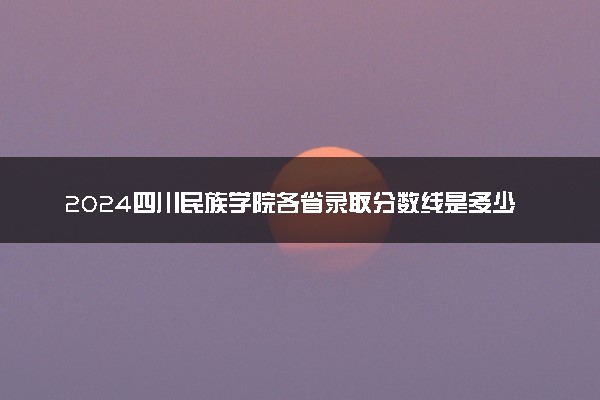 2024四川民族学院各省录取分数线是多少 最低分及位次