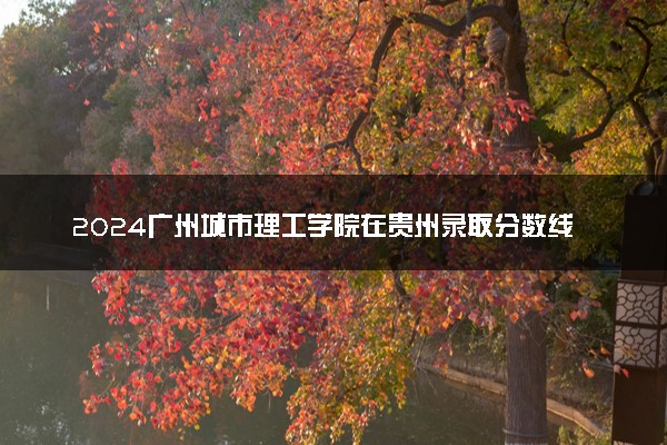 2024广州城市理工学院在贵州录取分数线 各专业分数及位次