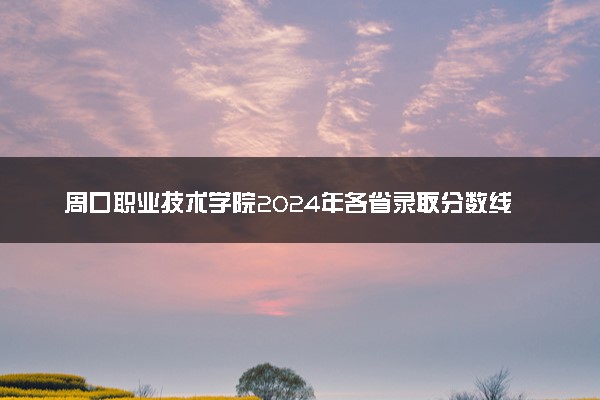 周口职业技术学院2024年各省录取分数线 多少分能考上