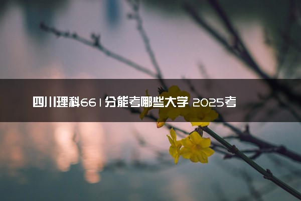 四川理科661分能考哪些大学 2025考生稳上的大学名单