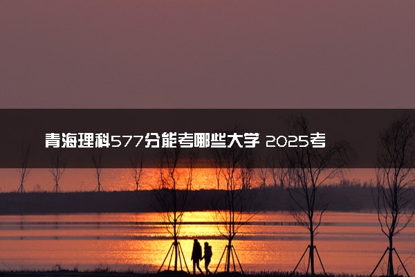 青海理科577分能考哪些大学 2025考生稳上的大学名单