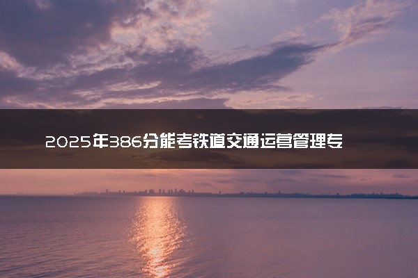 2025年386分能考铁道交通运营管理专业吗 386分铁道交通运营管理专业大学推荐