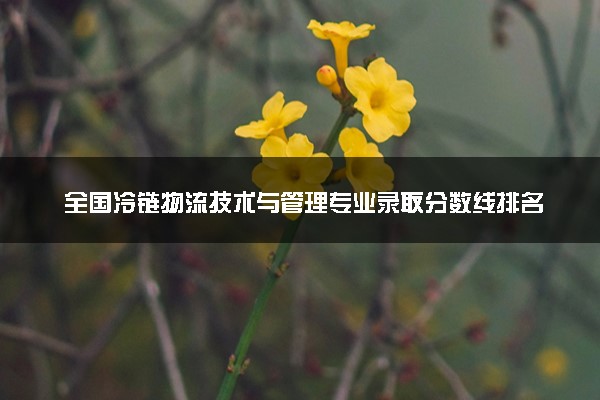 全国冷链物流技术与管理专业录取分数线排名 附最低分的大学(2025年参考)