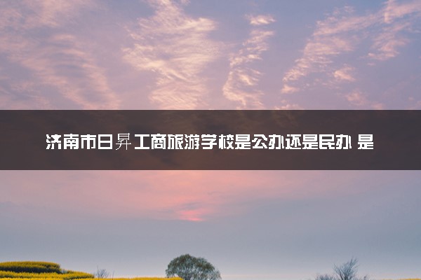 济南市日昇工商旅游学校是公办还是民办 是全日制吗