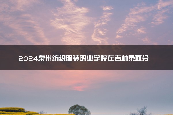 2024泉州纺织服装职业学院在吉林录取分数线 各专业分数及位次