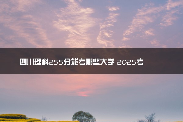四川理科255分能考哪些大学 2025考生稳上的大学名单