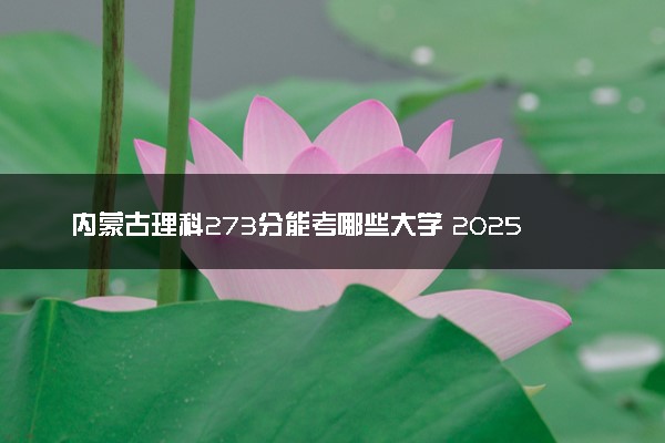 内蒙古理科273分能考哪些大学 2025考生稳上的大学名单
