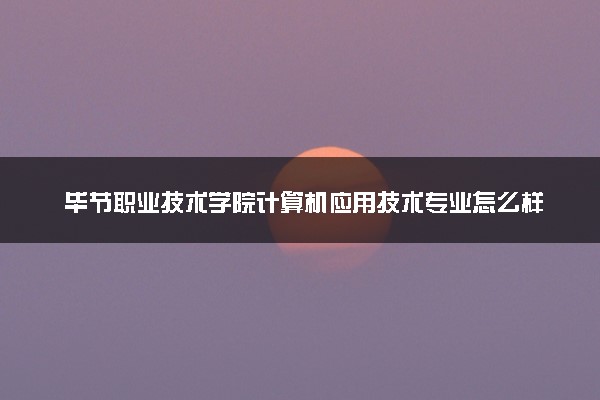 毕节职业技术学院计算机应用技术专业怎么样 录取分数线多少