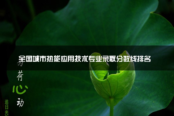 全国城市热能应用技术专业录取分数线排名 附最低分的大学(2025年参考)