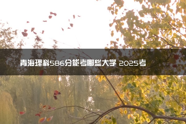 青海理科586分能考哪些大学 2025考生稳上的大学名单