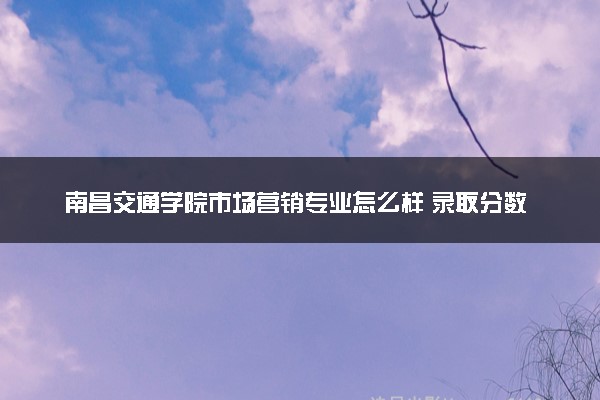 南昌交通学院市场营销专业怎么样 录取分数线多少