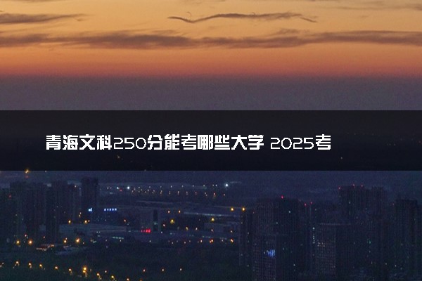 青海文科250分能考哪些大学 2025考生稳上的大学名单