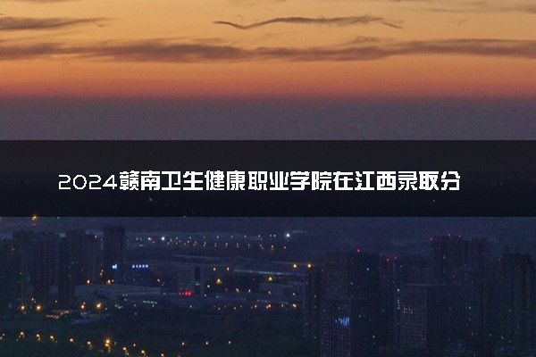 2024赣南卫生健康职业学院在江西录取分数线 各专业分数及位次