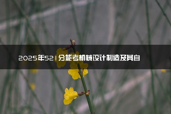 2025年521分能考机械设计制造及其自动化专业吗 521分机械设计制造及其自动化专业大学推荐