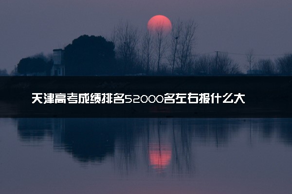 天津高考成绩排名52000名左右报什么大学好（2025年参考）