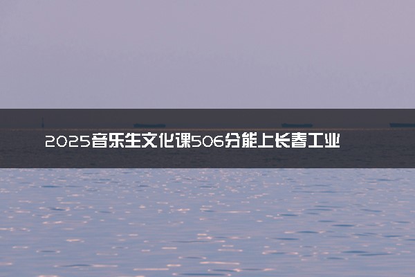 2025音乐生文化课506分能上长春工业大学吗