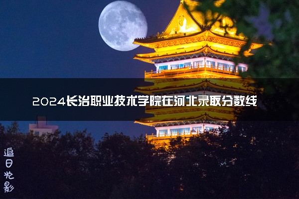 2024长治职业技术学院在河北录取分数线 各专业分数及位次
