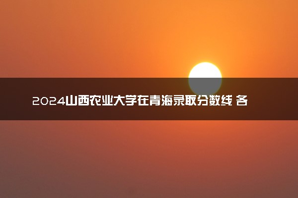 2024山西农业大学在青海录取分数线 各专业分数及位次