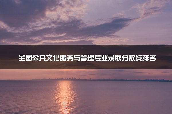 全国公共文化服务与管理专业录取分数线排名 附最低分的大学(2025年参考)