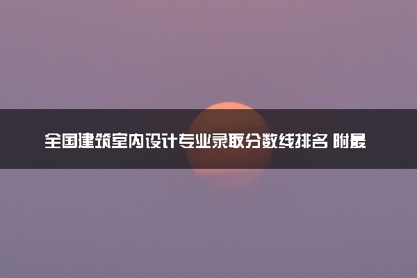 全国建筑室内设计专业录取分数线排名 附最低分的大学(2025年参考)