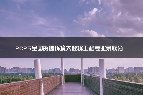 2025全国资源环境大数据工程专业录取分数线 附最好的大学排名