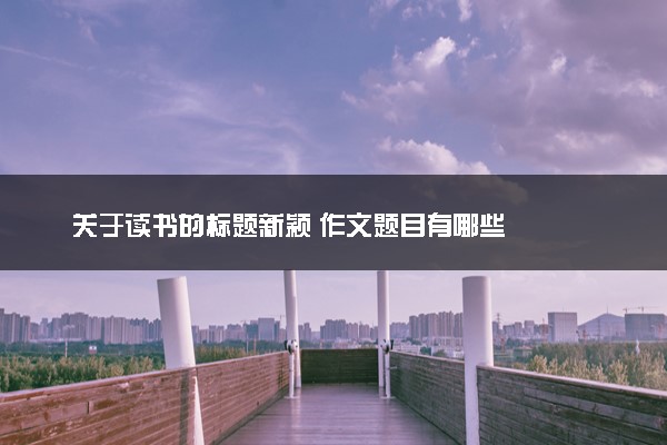 关于读书的标题新颖 作文题目有哪些